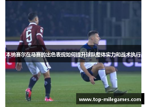 本纳赛尔在马赛的出色表现如何提升球队整体实力和战术执行